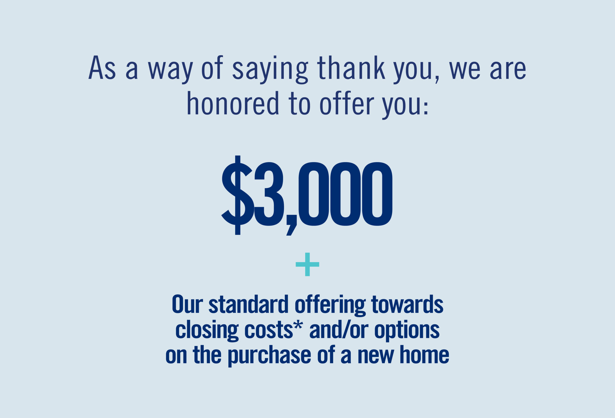 As a way of saying thank you, we are honored to offer you: $3,000 + Our standard offering towards closing costs* and /or options on the purchase of a new home